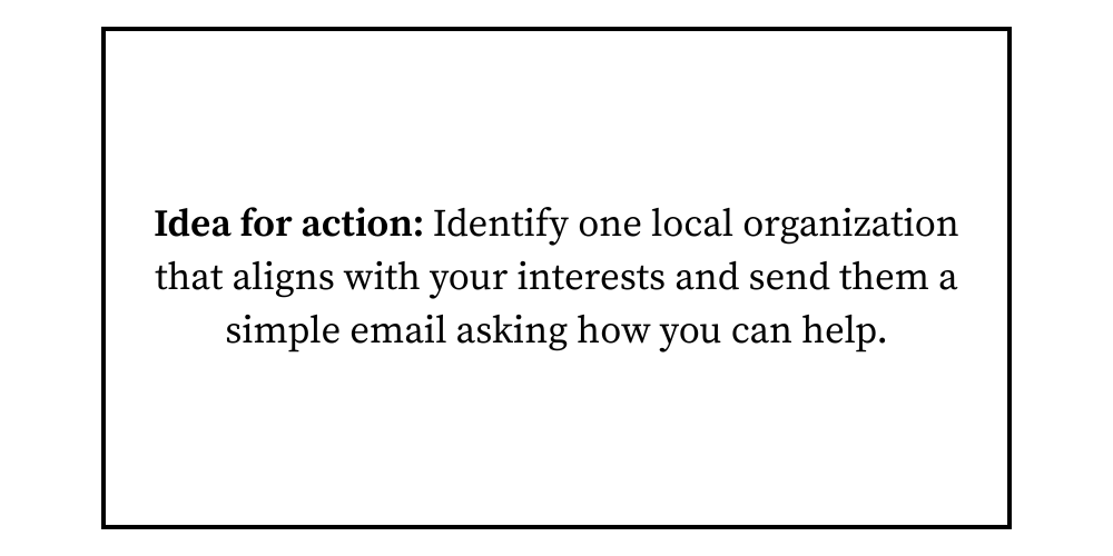 Idea for action Identify one local organization that aligns with your interests and send them a simple email asking how you can help.